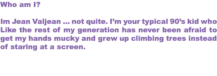 Who am I? Im Jean Valjean … not quite. I’m your typical 90’s kid who Like the rest of my generation has never been afraid to get my hands mucky and grew up climbing trees instead of staring at a screen. 