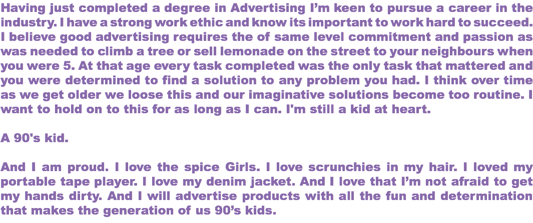 Having just completed a degree in Advertising I’m keen to pursue a career in the industry. I have a strong work ethic and know its important to work hard to succeed. I believe good advertising requires the of same level commitment and passion as was needed to climb a tree or sell lemonade on the street to your neighbours when you were 5. At that age every task completed was the only task that mattered and you were determined to find a solution to any problem you had. I think over time as we get older we loose this and our imaginative solutions become too routine. I want to hold on to this for as long as I can. I'm still a kid at heart. A 90's kid. And I am proud. I love the spice Girls. I love scrunchies in my hair. I loved my portable tape player. I love my denim jacket. And I love that I’m not afraid to get my hands dirty. And I will advertise products with all the fun and determination that makes the generation of us 90’s kids.